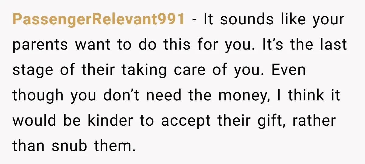 PassengerRelevant991 − It sounds like your parents want to do this for you. It’s the last stage of their taking care of you. Even though you don’t need the money,...