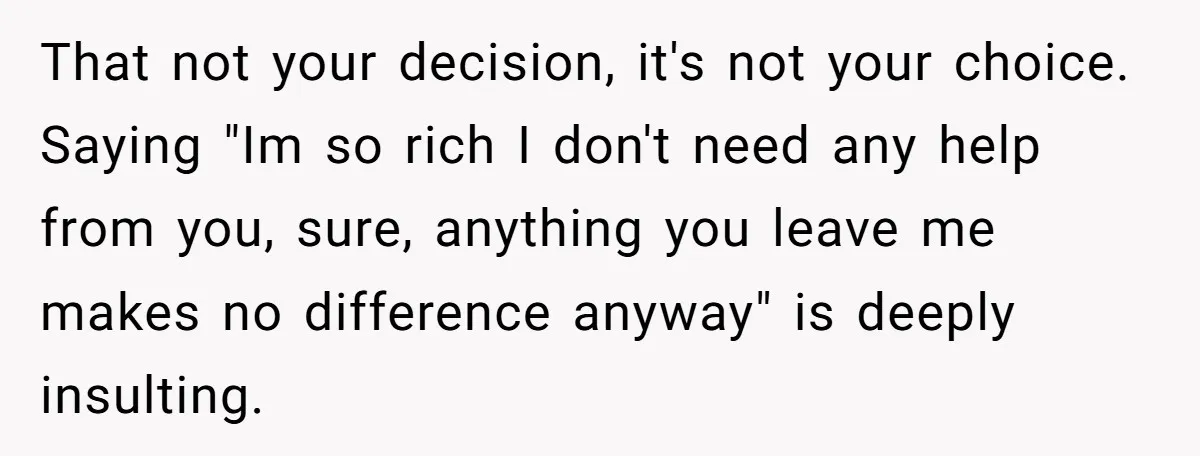 That not your decision, it's not your choice. Saying "Im so rich I don't need any help from you, sure, anything you leave me makes no difference anyway" is deeply...