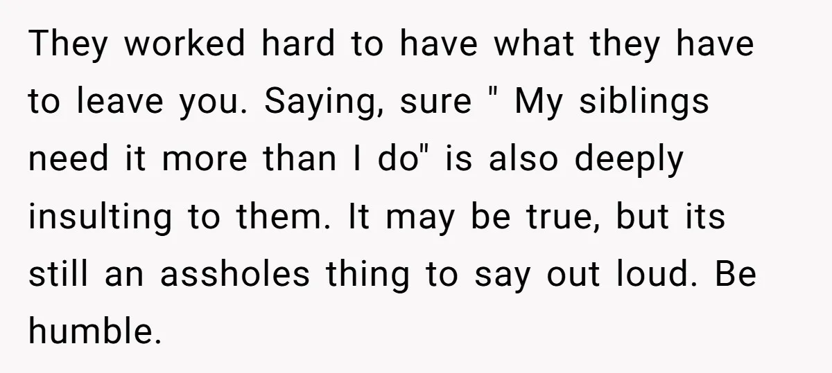 They worked hard to have what they have to leave you. Saying, sure " My siblings need it more than I do" is also deeply insulting to them. It may...