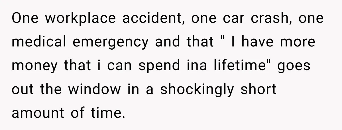 One workplace accident, one car crash, one medical emergency and that " I have more money that i can spend ina lifetime" goes out the window in a shockingly short...