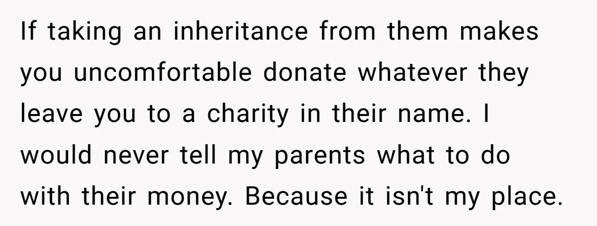 If taking an inheritance from them makes you uncomfortable donate whatever they leave you to a charity in their name. I would never tell my parents what to do with...