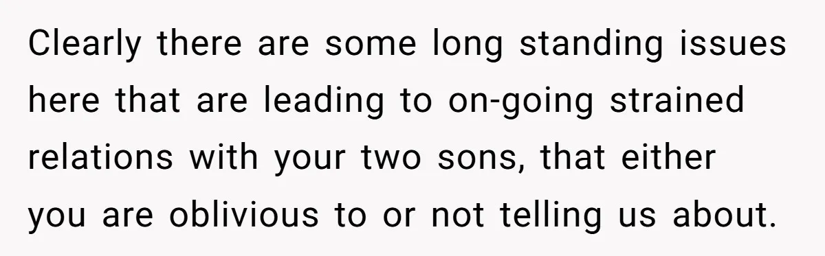 Clearly there are some long standing issues here that are leading to on-going strained relations with your two sons, that either you are oblivious to or not telling us about.