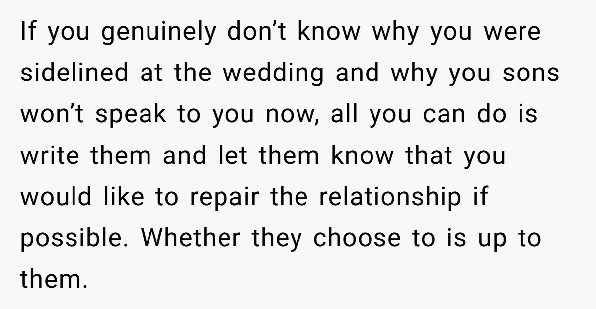 If you genuinely don’t know why you were sidelined at the wedding and why you sons won’t speak to you now, all you can do is write them and let...