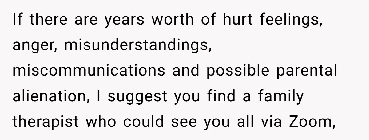 If there are years worth of hurt feelings, anger, misunderstandings, miscommunications and possible parental alienation, I suggest you find a family therapist who could see you all via Zoom,
