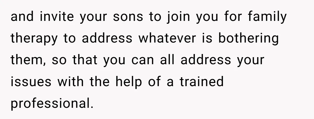 and invite your sons to join you for family therapy to address whatever is bothering them, so that you can all address your issues with the help of a trained...