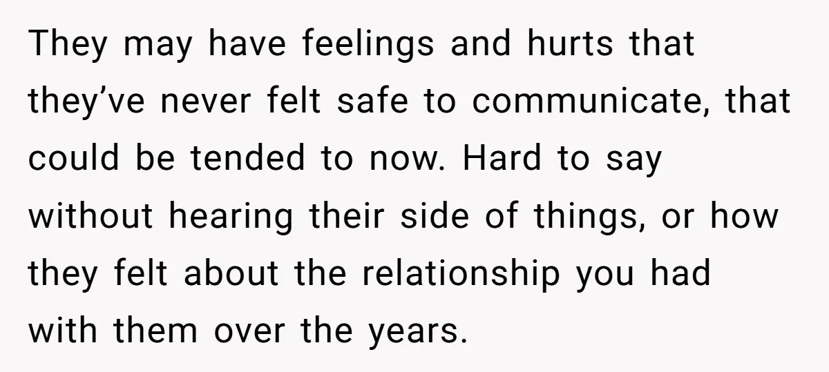 They may have feelings and hurts that they’ve never felt safe to communicate, that could be tended to now. Hard to say without hearing their side of things, or how...