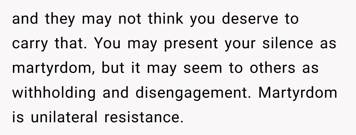 and they may not think you deserve to carry that. You may present your silence as martyrdom, but it may seem to others as withholding and disengagement. Martyrdom is unilateral...