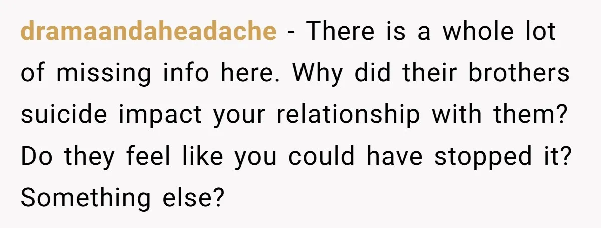 dramaandaheadache − There is a whole lot of missing info here. Why did their brothers suicide impact your relationship with them? Do they feel like you could have stopped it?...