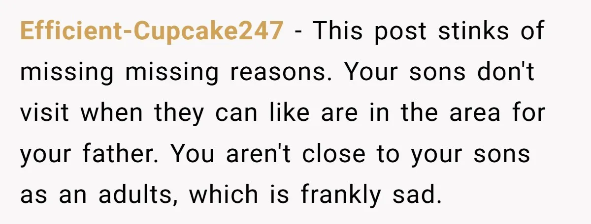 Efficient-Cupcake247 − This post stinks of missing missing reasons. Your sons don't visit when they can like are in the area for your father. You aren't close to your sons...