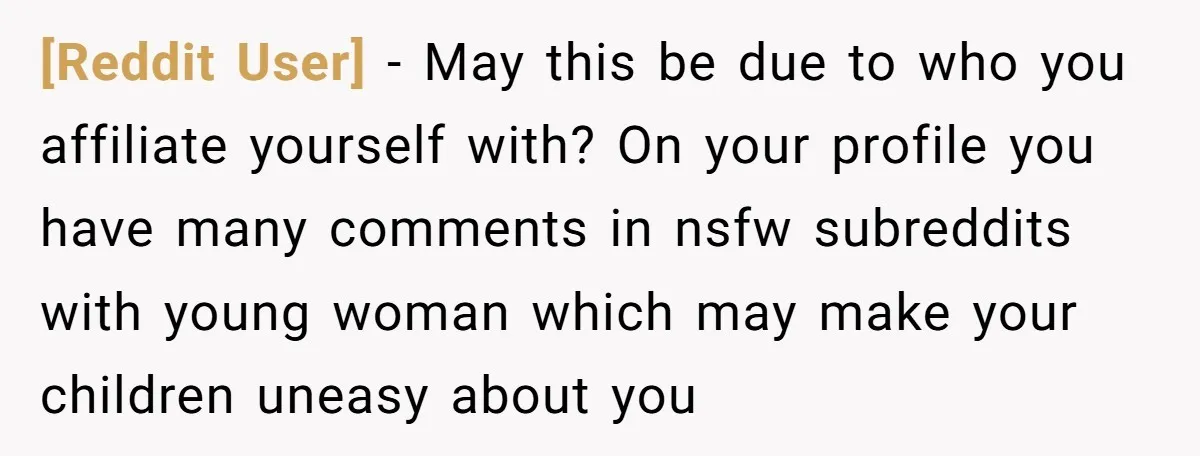 [Reddit User] − May this be due to who you affiliate yourself with? On your profile you have many comments in nsfw subreddits with young woman which may make your...