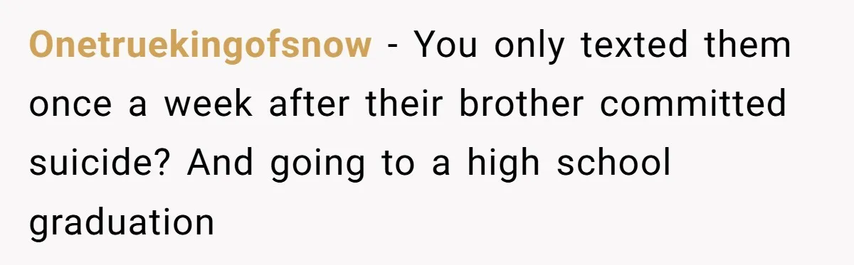 Onetruekingofsnow − You only texted them once a week after their brother committed suicide? And going to a high school graduation