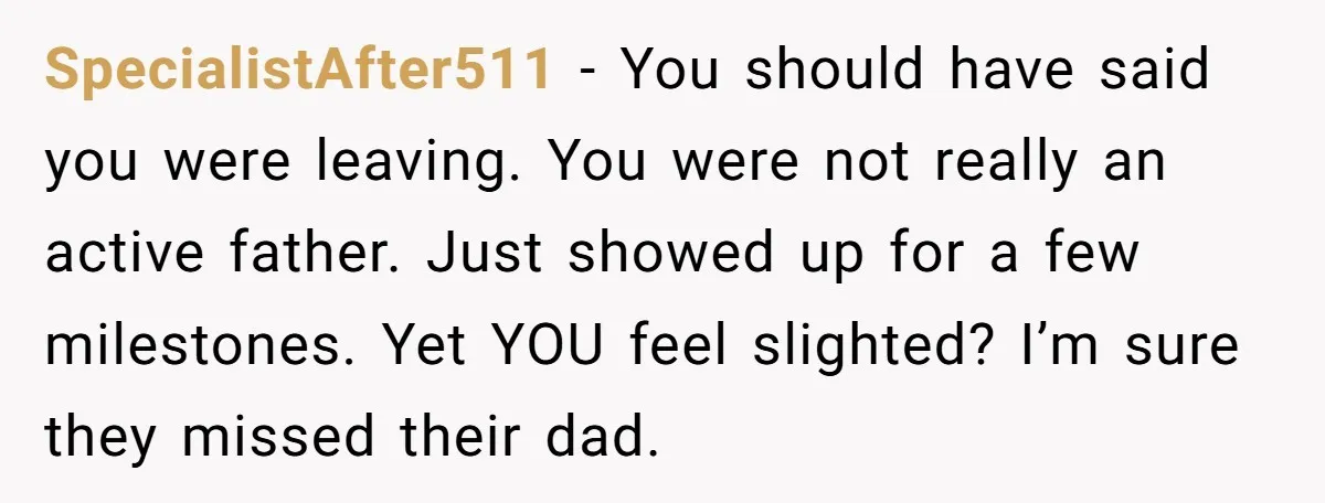 SpecialistAfter511 − You should have said you were leaving. You were not really an active father. Just showed up for a few milestones. Yet YOU feel slighted? I’m sure they...