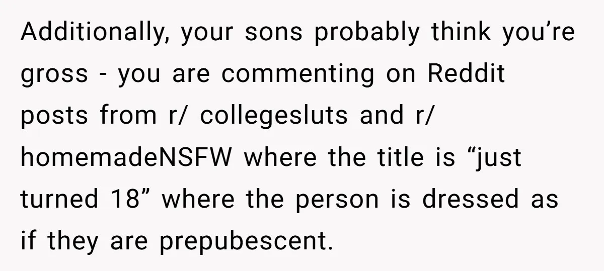 Additionally, your sons probably think you’re gross - you are commenting on Reddit posts from r/ collegesluts and r/ homemadeNSFW where the title is “just turned 18” where the person...