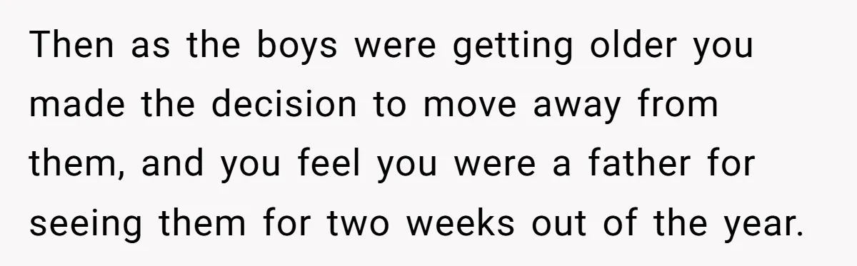 Then as the boys were getting older you made the decision to move away from them, and you feel you were a father for seeing them for two weeks out...