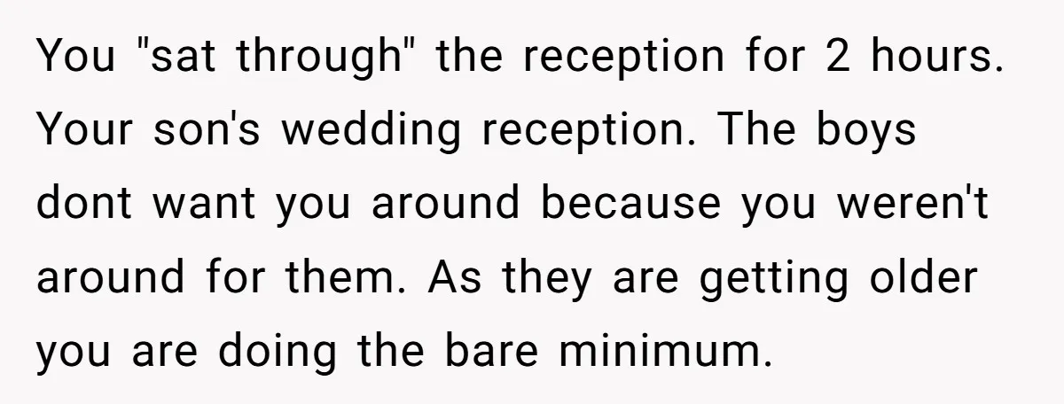You "sat through" the reception for 2 hours. Your son's wedding reception. The boys dont want you around because you weren't around for them. As they are getting older you...
