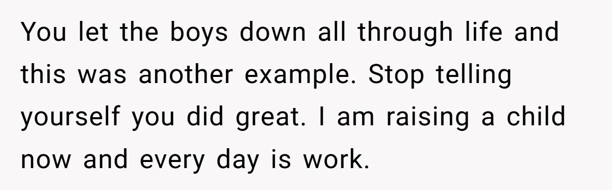 You let the boys down all through life and this was another example. Stop telling yourself you did great. I am raising a child now and every day is work.