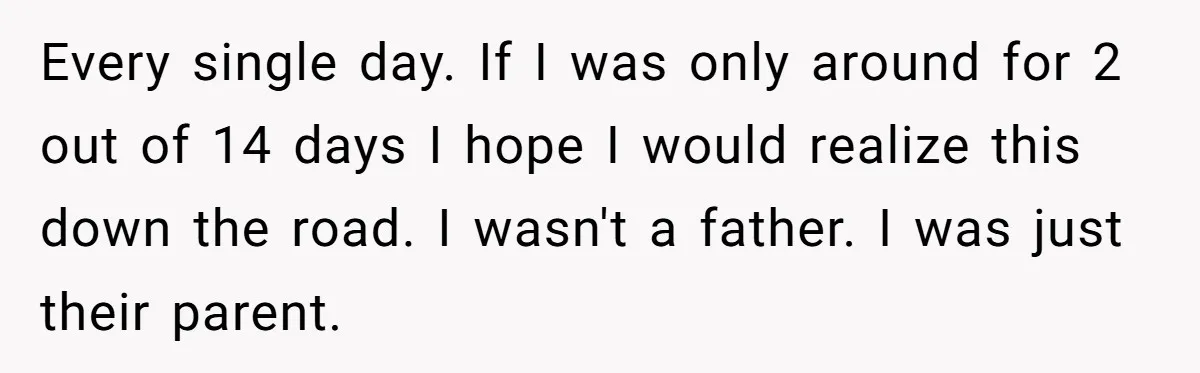 Every single day. If I was only around for 2 out of 14 days I hope I would realize this down the road. I wasn't a father. I was just...