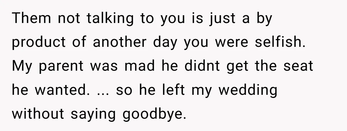 Them not talking to you is just a by product of another day you were selfish. My parent was mad he didnt get the seat he wanted. ... so he...