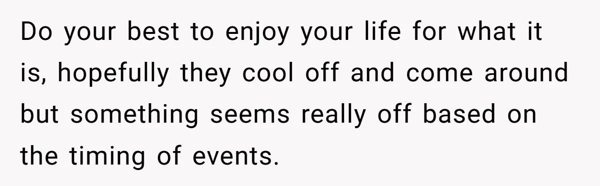 Do your best to enjoy your life for what it is, hopefully they cool off and come around but something seems really off based on the timing of events.