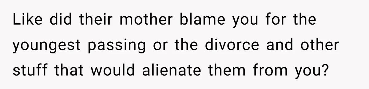 Like did their mother blame you for the youngest passing or the divorce and other stuff that would alienate them from you?