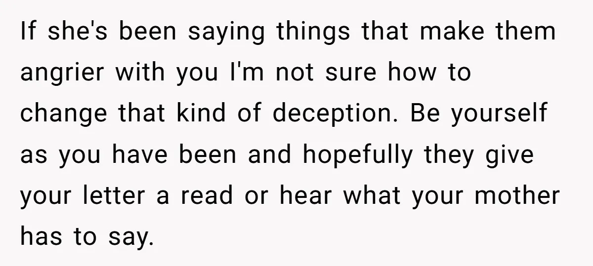 If she's been saying things that make them angrier with you I'm not sure how to change that kind of deception. Be yourself as you have been and hopefully they...
