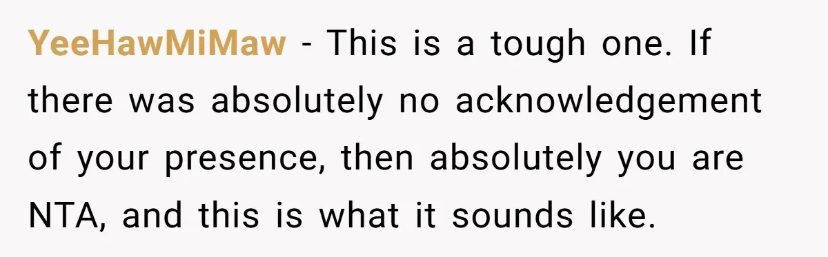 YeeHawMiMaw − This is a tough one. If there was absolutely no acknowledgement of your presence, then absolutely you are NTA, and this is what it sounds like.