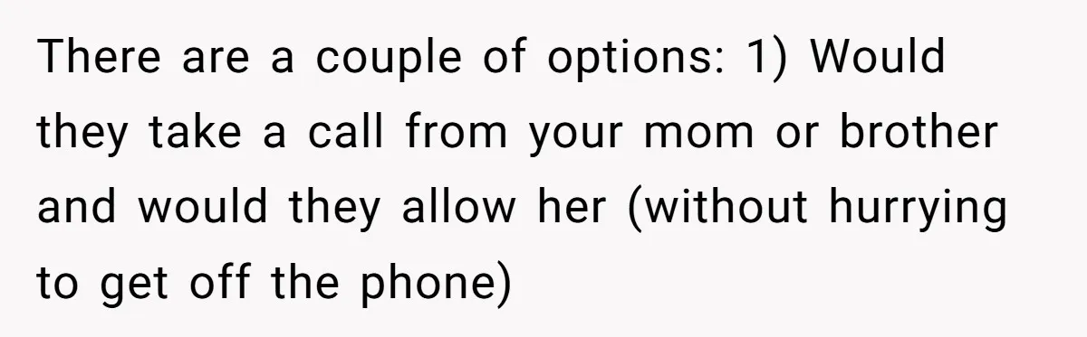 There are a couple of options: 1) Would they take a call from your mom or brother and would they allow her (without hurrying to get off the phone)