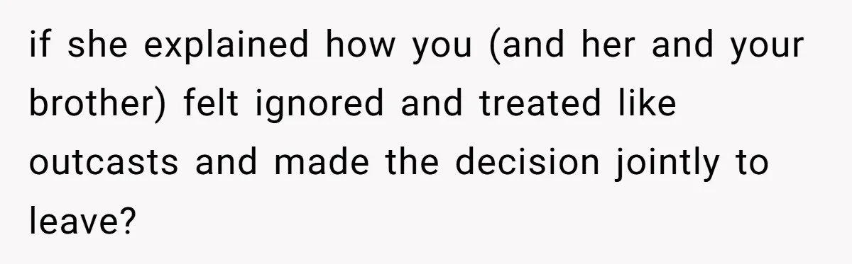 if she explained how you (and her and your brother) felt ignored and treated like outcasts and made the decision jointly to leave?