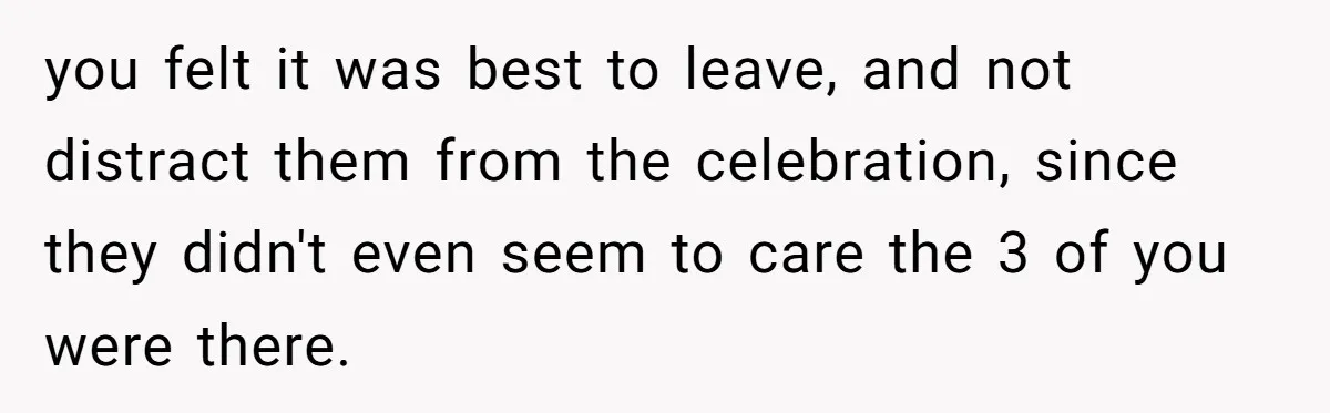 you felt it was best to leave, and not distract them from the celebration, since they didn't even seem to care the 3 of you were there.