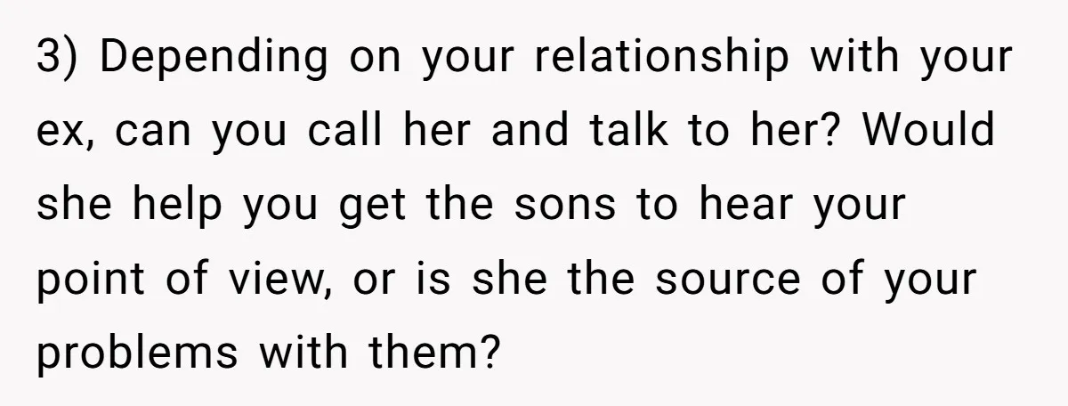 3) Depending on your relationship with your ex, can you call her and talk to her? Would she help you get the sons to hear your point of view, or...