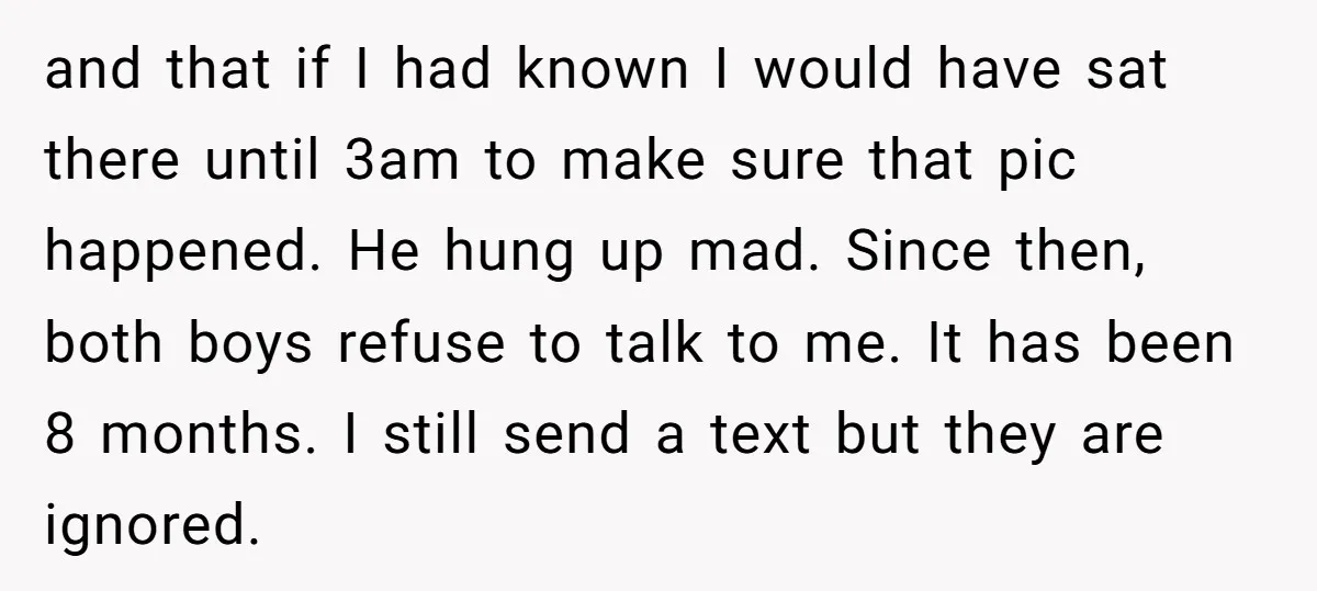and that if I had known I would have sat there until 3am to make sure that pic happened. He hung up mad. Since then, both boys refuse to talk...