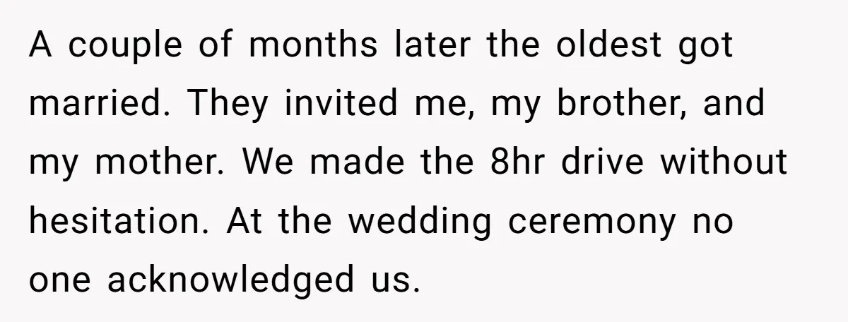 A couple of months later the oldest got married. They invited me, my brother, and my mother. We made the 8hr drive without hesitation. At the wedding ceremony no one...