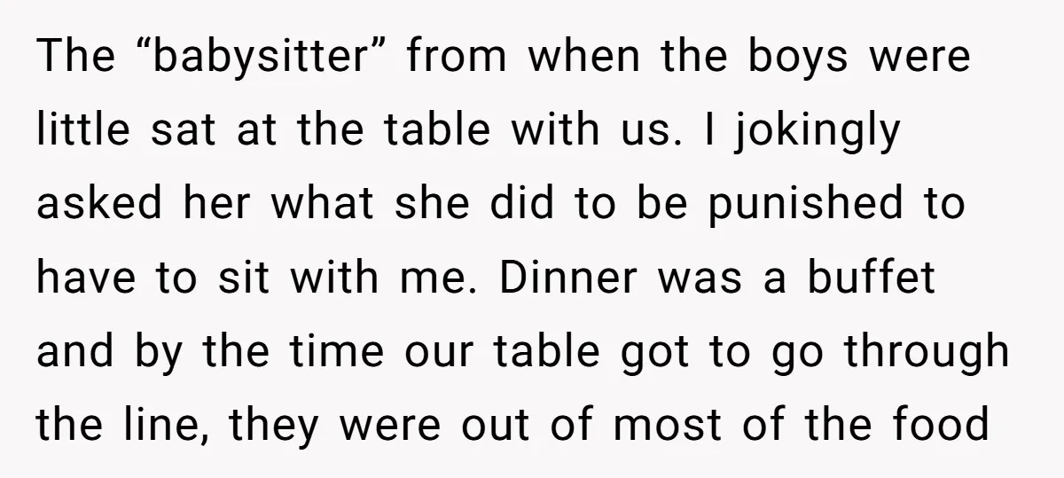 The “babysitter” from when the boys were little sat at the table with us. I jokingly asked her what she did to be punished to have to sit with me....