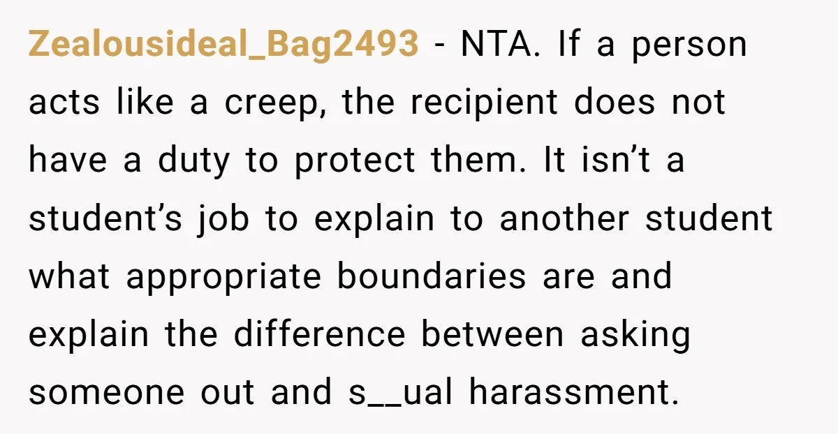 Zealousideal_Bag2493 − NTA. If a person acts like a creep, the recipient does not have a duty to protect them. It isn’t a student’s job to explain to another student...