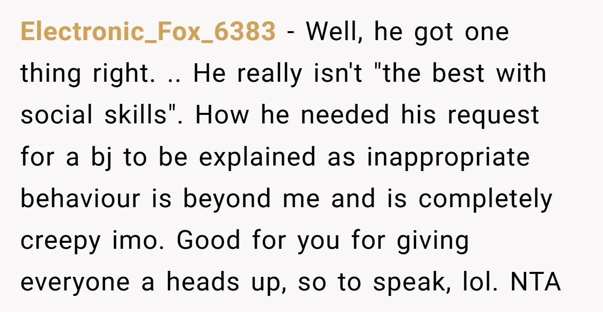 Electronic_Fox_6383 − Well, he got one thing right. .. He really isn't "the best with social skills". How he needed his request for a bj to be explained as inappropriate...