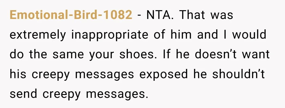 Emotional-Bird-1082 − NTA. That was extremely inappropriate of him and I would do the same your shoes. If he doesn’t want his creepy messages exposed he shouldn’t send creepy messages.