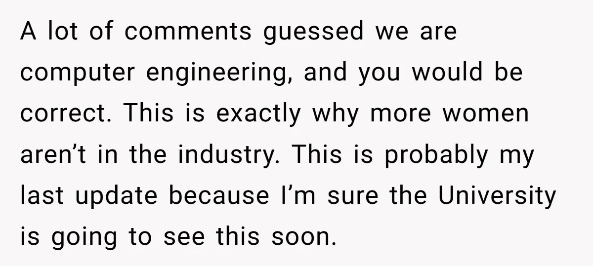 A lot of comments guessed we are computer engineering, and you would be correct. This is exactly why more women aren’t in the industry. This is probably my last update...