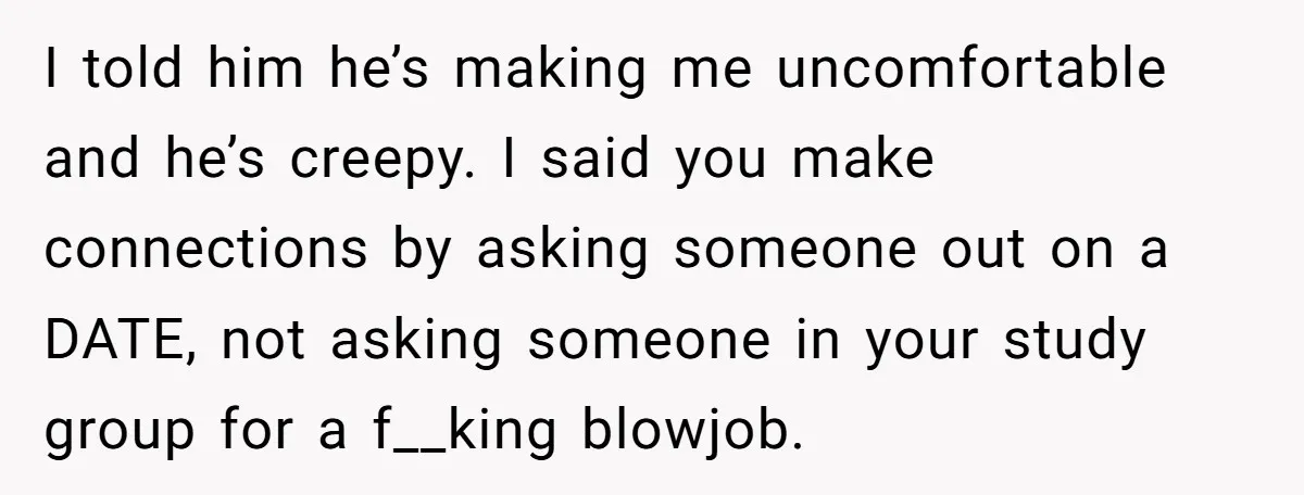 I told him he’s making me uncomfortable and he’s creepy. I said you make connections by asking someone out on a DATE, not asking someone in your study group for...