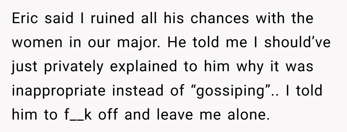 Eric said I ruined all his chances with the women in our major. He told me I should’ve just privately explained to him why it was inappropriate instead of “gossiping”.....