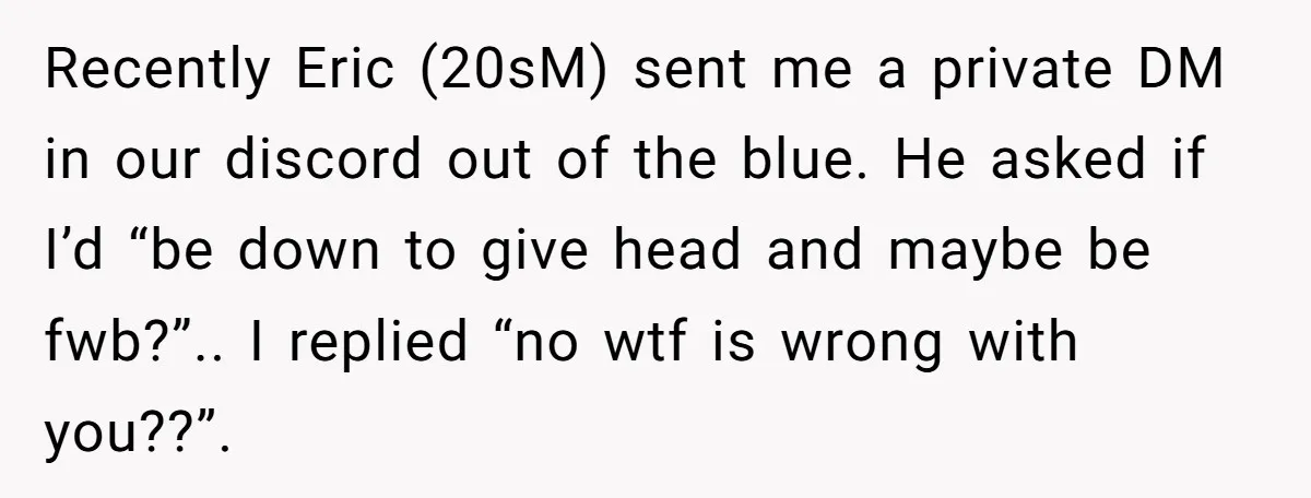 Recently Eric (20sM) sent me a private DM in our discord out of the blue. He asked if I’d “be down to give head and maybe be fwb?”.. I replied...