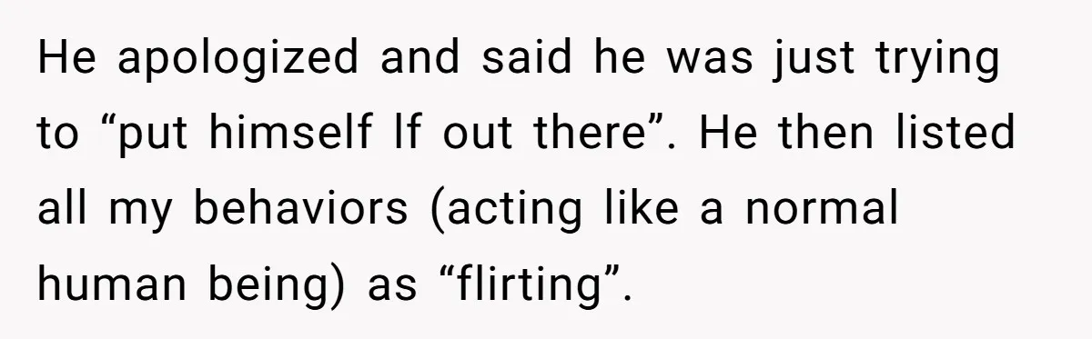 He apologized and said he was just trying to “put himself lf out there”. He then listed all my behaviors (acting like a normal human being) as “flirting”.