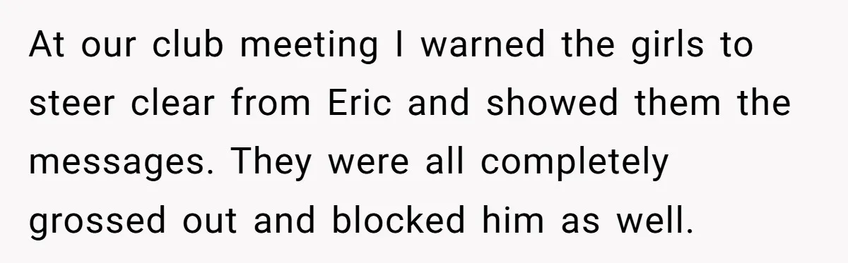 At our club meeting I warned the girls to steer clear from Eric and showed them the messages. They were all completely grossed out and blocked him as well.