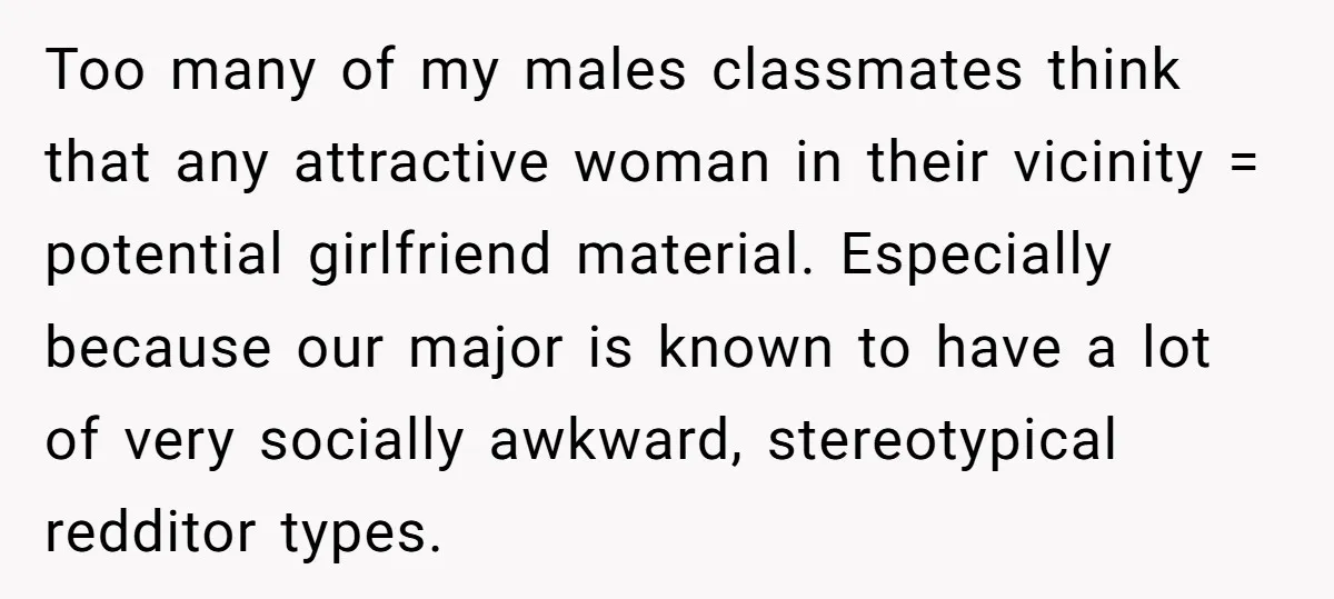 Too many of my males classmates think that any attractive woman in their vicinity = potential girlfriend material. Especially because our major is known to have a lot of very...
