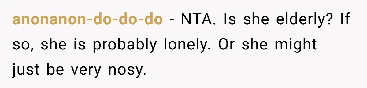 anonanon-do-do-do − NTA. Is she elderly? If so, she is probably lonely. Or she might just be very nosy.