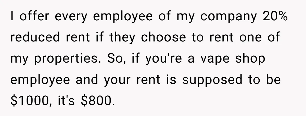 I offer every employee of my company 20% reduced rent if they choose to rent one of my properties. So, if you're a vape shop employee and your rent is...