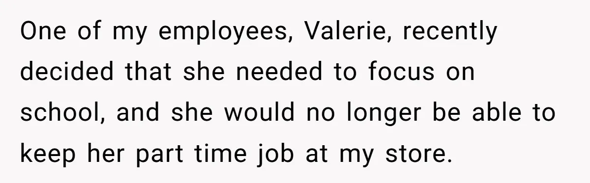 One of my employees, Valerie, recently decided that she needed to focus on school, and she would no longer be able to keep her part time job at my store.