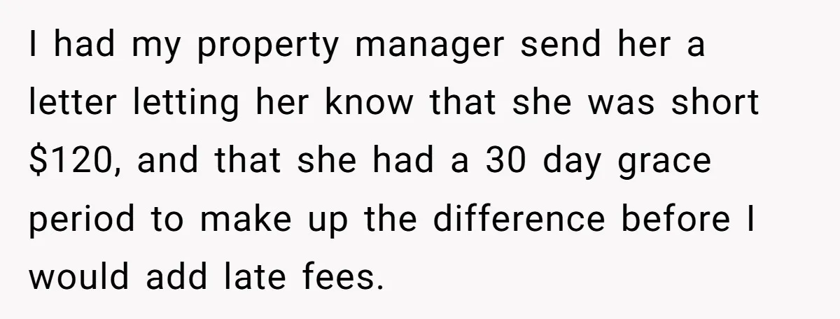 I had my property manager send her a letter letting her know that she was short $120, and that she had a 30 day grace period to make up the...