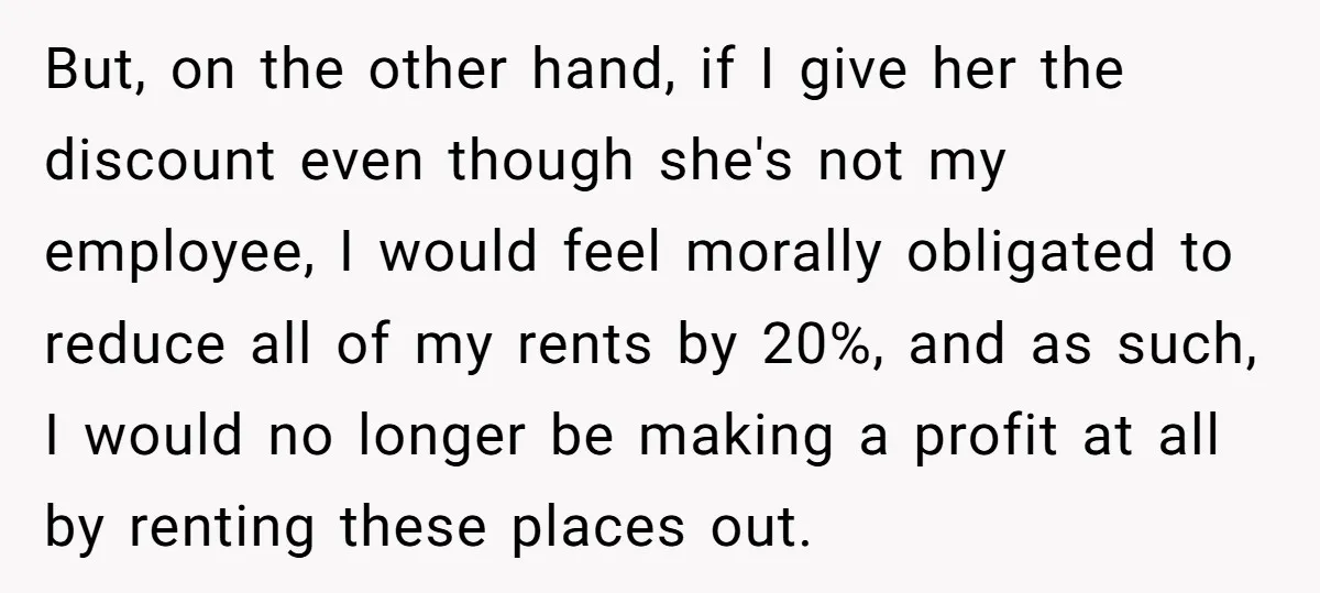 But, on the other hand, if I give her the discount even though she's not my employee, I would feel morally obligated to reduce all of my rents by 20%,...