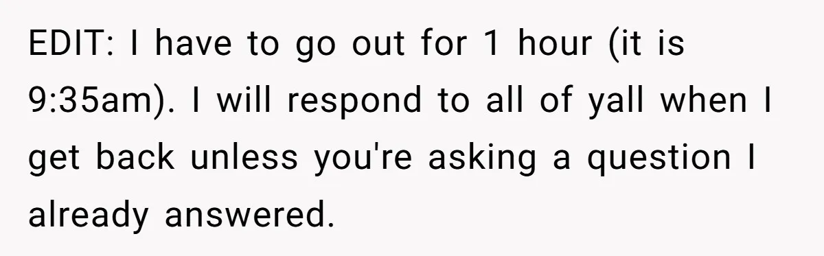 EDIT: I have to go out for 1 hour (it is 9:35am). I will respond to all of yall when I get back unless you're asking a question I already...