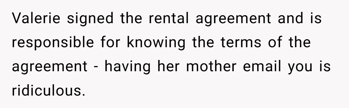 Valerie signed the rental agreement and is responsible for knowing the terms of the agreement - having her mother email you is ridiculous.